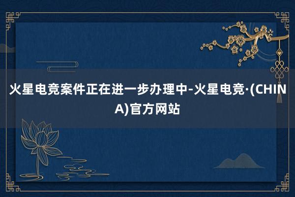 火星电竞案件正在进一步办理中-火星电竞·(CHINA)官方网站
