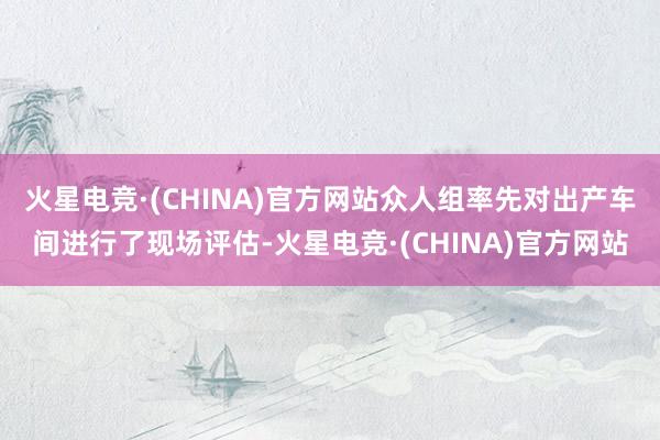 火星电竞·(CHINA)官方网站众人组率先对出产车间进行了现场评估-火星电竞·(CHINA)官方网站