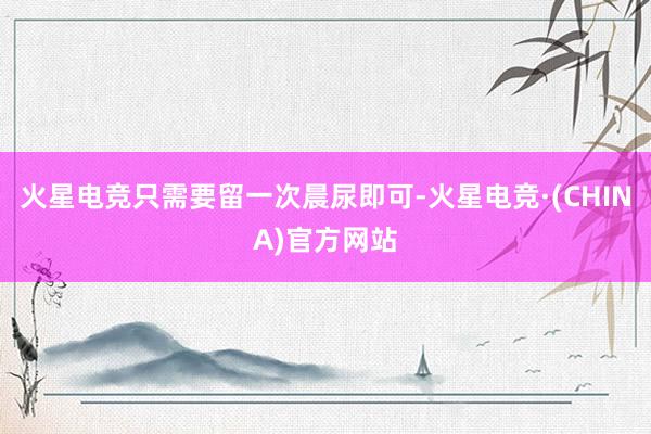 火星电竞只需要留一次晨尿即可-火星电竞·(CHINA)官方网站