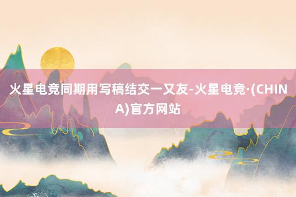 火星电竞同期用写稿结交一又友-火星电竞·(CHINA)官方网站