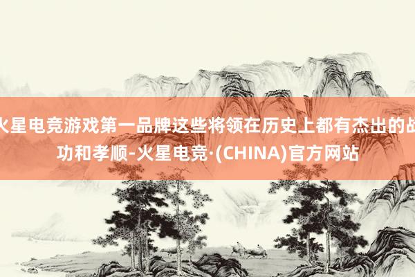 火星电竞游戏第一品牌这些将领在历史上都有杰出的战功和孝顺-火星电竞·(CHINA)官方网站