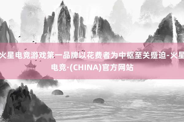火星电竞游戏第一品牌以花费者为中枢至关蹙迫-火星电竞·(CHINA)官方网站