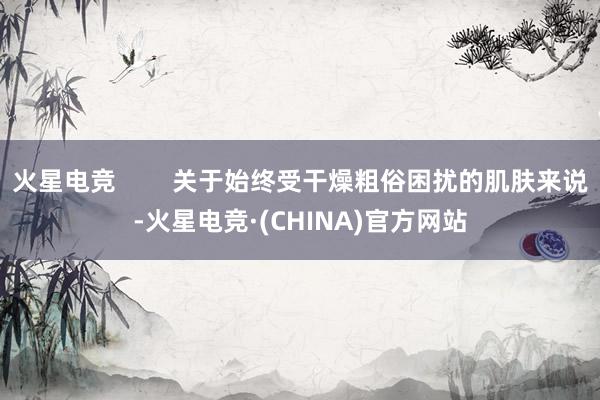 火星电竞        关于始终受干燥粗俗困扰的肌肤来说-火星电竞·(CHINA)官方网站