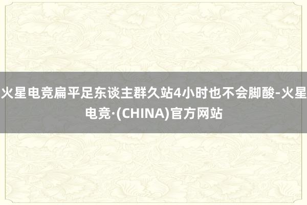 火星电竞扁平足东谈主群久站4小时也不会脚酸-火星电竞·(CHINA)官方网站