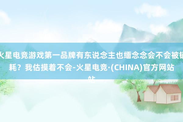 火星电竞游戏第一品牌有东说念主也缅念念会不会被销耗？我估摸着不会-火星电竞·(CHINA)官方网站