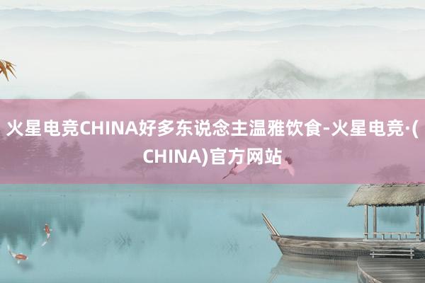 火星电竞CHINA好多东说念主温雅饮食-火星电竞·(CHINA)官方网站
