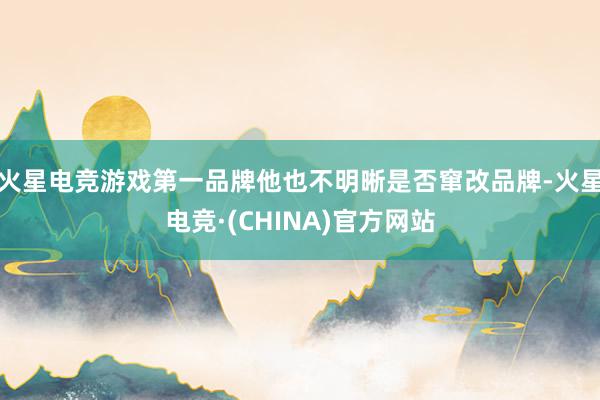 火星电竞游戏第一品牌他也不明晰是否窜改品牌-火星电竞·(CHINA)官方网站