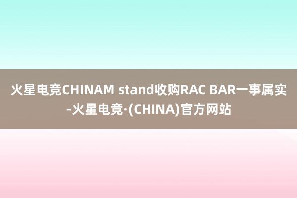 火星电竞CHINAM stand收购RAC BAR一事属实-火星电竞·(CHINA)官方网站