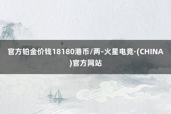 官方铂金价钱18180港币/两-火星电竞·(CHINA)官方网站