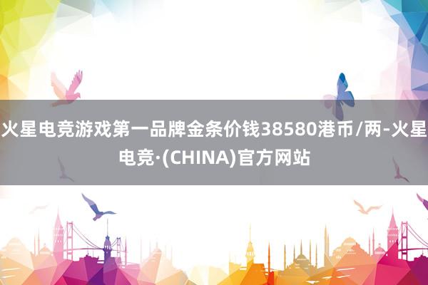 火星电竞游戏第一品牌金条价钱38580港币/两-火星电竞·(CHINA)官方网站