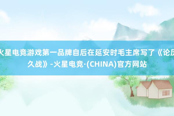 火星电竞游戏第一品牌自后在延安时毛主席写了《论历久战》-火星电竞·(CHINA)官方网站