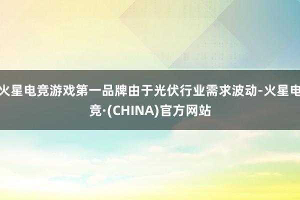 火星电竞游戏第一品牌由于光伏行业需求波动-火星电竞·(CHINA)官方网站