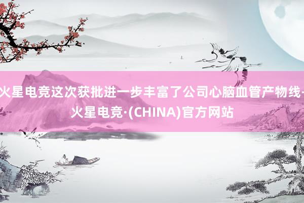 火星电竞这次获批进一步丰富了公司心脑血管产物线-火星电竞·(CHINA)官方网站