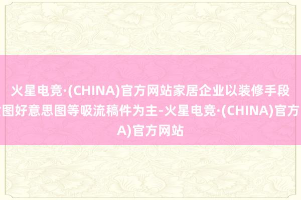 火星电竞·(CHINA)官方网站家居企业以装修手段、贪图好意思图等吸流稿件为主-火星电竞·(CHINA)官方网站