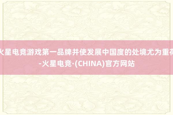 火星电竞游戏第一品牌并使发展中国度的处境尤为重荷-火星电竞·(CHINA)官方网站