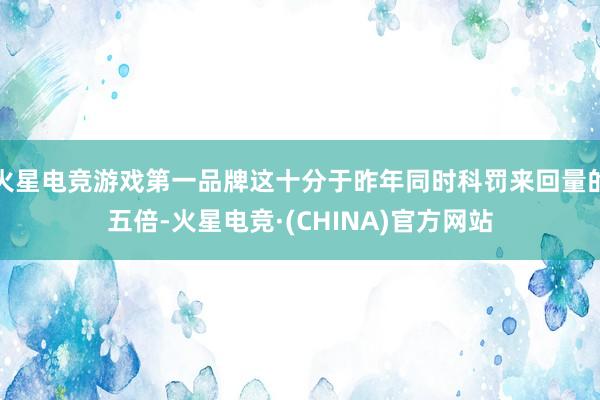 火星电竞游戏第一品牌这十分于昨年同时科罚来回量的五倍-火星电竞·(CHINA)官方网站