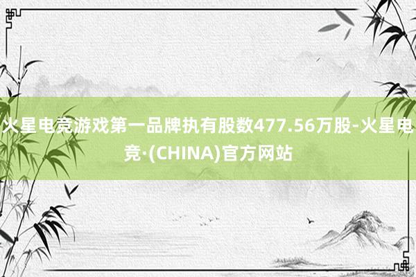 火星电竞游戏第一品牌执有股数477.56万股-火星电竞·(CHINA)官方网站