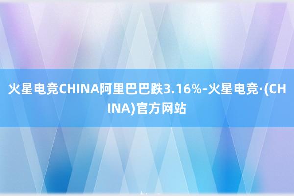 火星电竞CHINA阿里巴巴跌3.16%-火星电竞·(CHINA)官方网站