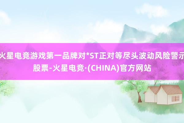 火星电竞游戏第一品牌对*ST正对等尽头波动风险警示股票-火星电竞·(CHINA)官方网站
