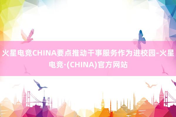 火星电竞CHINA要点推动干事服务作为进校园-火星电竞·(CHINA)官方网站