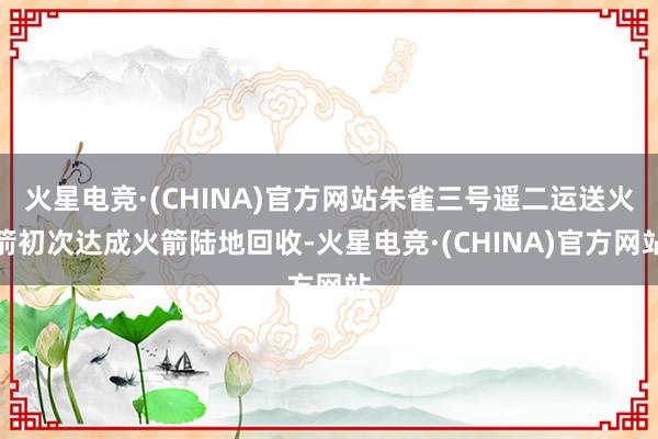 火星电竞·(CHINA)官方网站朱雀三号遥二运送火箭初次达成火箭陆地回收-火星电竞·(CHINA)官方网站