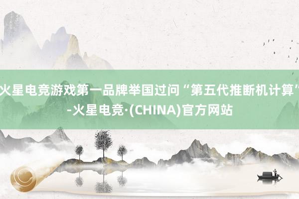 火星电竞游戏第一品牌举国过问“第五代推断机计算”-火星电竞·(CHINA)官方网站
