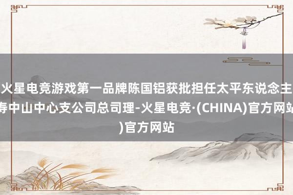 火星电竞游戏第一品牌陈国铝获批担任太平东说念主寿中山中心支公司总司理-火星电竞·(CHINA)官方网站