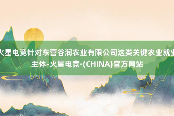 火星电竞针对东营谷润农业有限公司这类关键农业就业主体-火星电竞·(CHINA)官方网站
