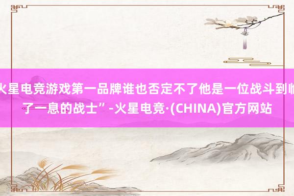 火星电竞游戏第一品牌谁也否定不了他是一位战斗到临了一息的战士”-火星电竞·(CHINA)官方网站
