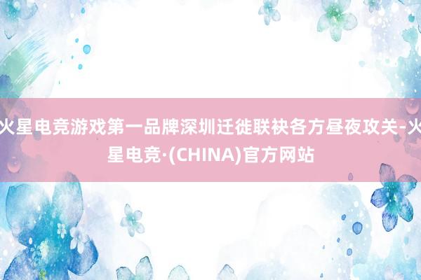 火星电竞游戏第一品牌深圳迁徙联袂各方昼夜攻关-火星电竞·(CHINA)官方网站