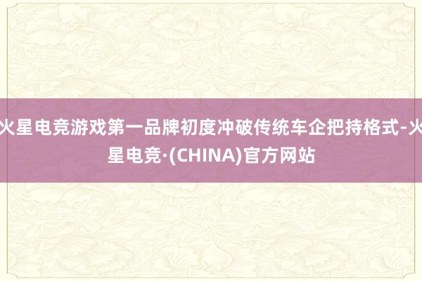 火星电竞游戏第一品牌初度冲破传统车企把持格式-火星电竞·(CHINA)官方网站
