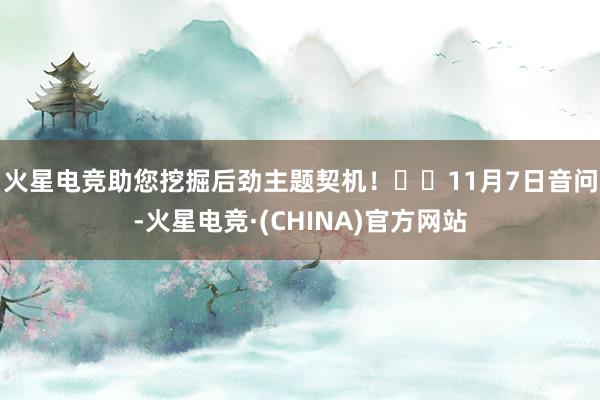 火星电竞助您挖掘后劲主题契机！		　　11月7日音问-火星电竞·(CHINA)官方网站