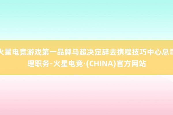 火星电竞游戏第一品牌马超决定辞去携程技巧中心总司理职务-火星电竞·(CHINA)官方网站