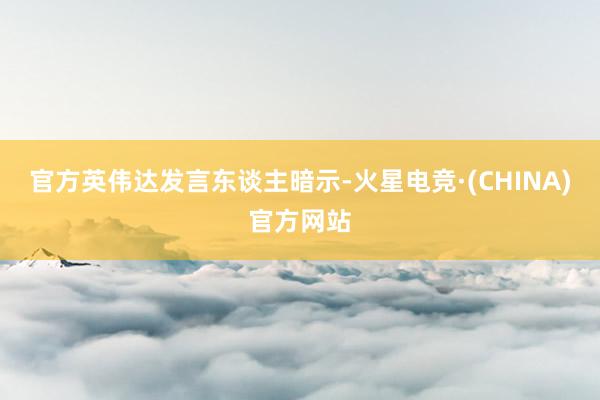 官方英伟达发言东谈主暗示-火星电竞·(CHINA)官方网站