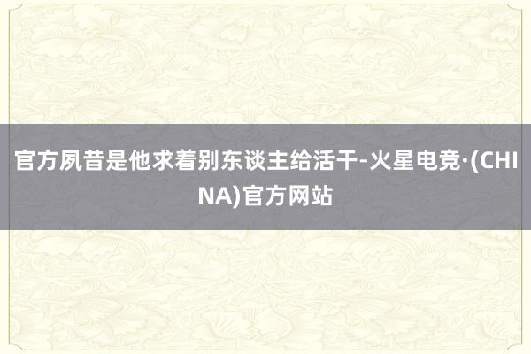 官方夙昔是他求着别东谈主给活干-火星电竞·(CHINA)官方网站