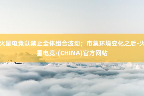 火星电竞以禁止全体组合波动;市集环境变化之后-火星电竞·(CHINA)官方网站