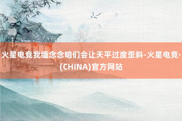 火星电竞我缅念念咱们会让天平过度歪斜-火星电竞·(CHINA)官方网站
