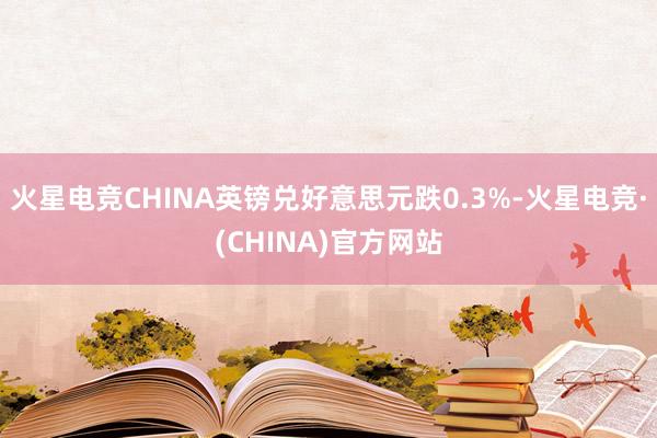 火星电竞CHINA英镑兑好意思元跌0.3%-火星电竞·(CHINA)官方网站
