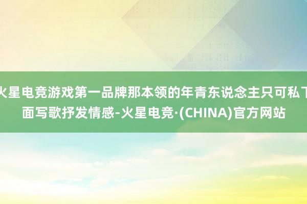 火星电竞游戏第一品牌那本领的年青东说念主只可私下面写歌抒发情感-火星电竞·(CHINA)官方网站