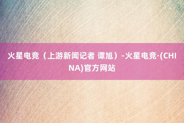 火星电竞（上游新闻记者 谭旭）-火星电竞·(CHINA)官方网站