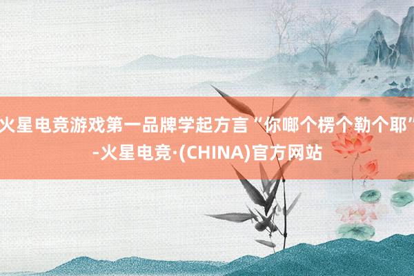 火星电竞游戏第一品牌学起方言“你啷个楞个勒个耶”-火星电竞·(CHINA)官方网站