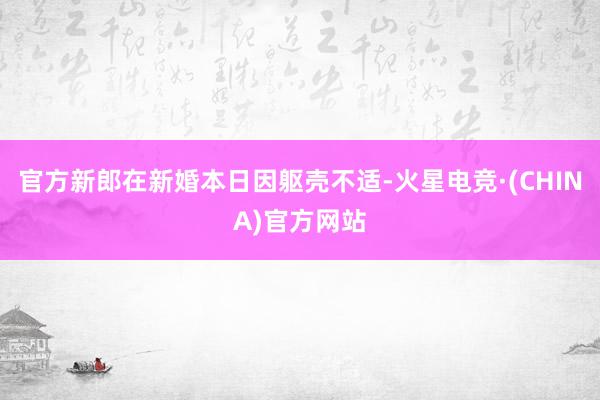 官方新郎在新婚本日因躯壳不适-火星电竞·(CHINA)官方网站