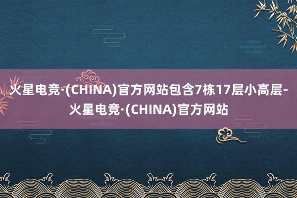 火星电竞·(CHINA)官方网站包含7栋17层小高层-火星电竞·(CHINA)官方网站