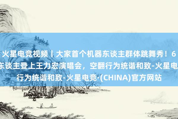 火星电竞视频丨大家首个机器东谈主群体跳舞秀！6台宇树东谈主形机器东谈主登上王力宏演唱会，空翻行为统谐和致-火星电竞·(CHINA)官方网站