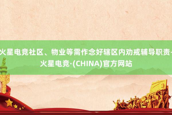 火星电竞社区、物业等需作念好辖区内劝戒辅导职责-火星电竞·(CHINA)官方网站