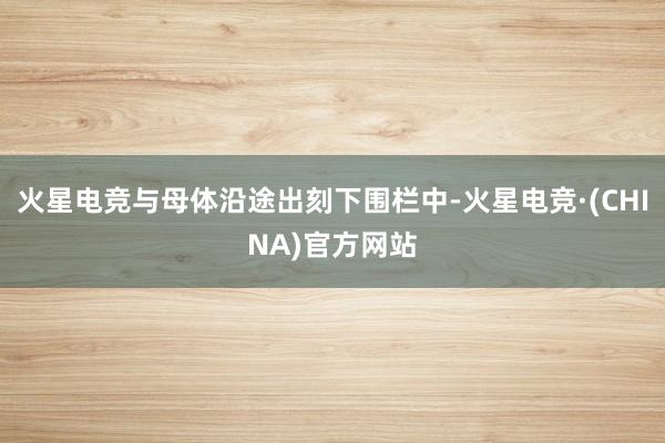 火星电竞与母体沿途出刻下围栏中-火星电竞·(CHINA)官方网站