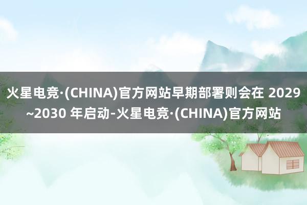火星电竞·(CHINA)官方网站早期部署则会在 2029~2030 年启动-火星电竞·(CHINA)官方网站