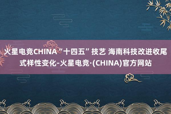 火星电竞CHINA“十四五”技艺 海南科技改进收尾式样性变化-火星电竞·(CHINA)官方网站