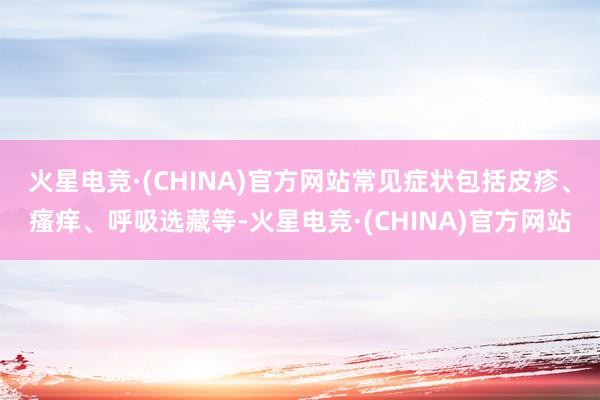 火星电竞·(CHINA)官方网站常见症状包括皮疹、瘙痒、呼吸选藏等-火星电竞·(CHINA)官方网站