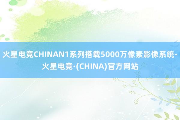 火星电竞CHINAN1系列搭载5000万像素影像系统-火星电竞·(CHINA)官方网站